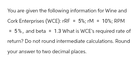 You are given the following information for Wine and
Cork Enterprises (WCE): rRF = 5%; rM = 10%; RPM
5%, and beta = 1.3 What is WCE's required rate of
return? Do not round intermediate calculations. Round
your answer to two decimal places.
=