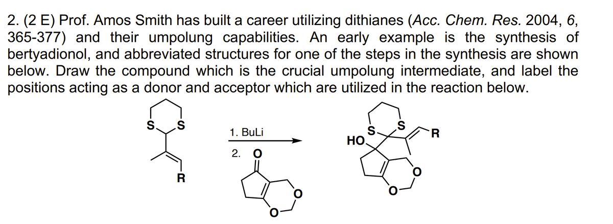 2. (2 E) Prof. Amos Smith has built a career utilizing dithianes (Acc. Chem. Res. 2004, 6,
365-377) and their umpolung capabilities. An early example is the synthesis of
bertyadionol, and abbreviated structures for one of the steps in the synthesis are shown
below. Draw the compound which is the crucial umpolung intermediate, and label the
positions acting as a donor and acceptor which are utilized in the reaction below.
S. S
R
1. BuLi
2. O
HO
S
S