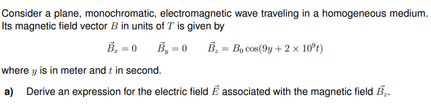Consider a plane, monochromatic, electromagnetic wave traveling in a homogeneous medium.
Its magnetic field vector B in units of T is given by
B₁ = 0
B₁ = 0 B₂= Bo cos(9y+ 2 × 10ºt)
where y is in meter and t in second.
a) Derive an expression for the electric field E associated with the magnetic field B₂.