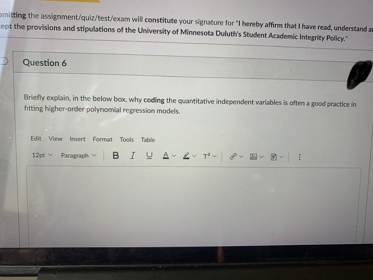 omitting the assignment/quiz/test/exam will constitute your signature for "I hereby affirm that I have read, understand am
cept the provisions and stipulations of the University of Minnesota Duluth's Student Academic Integrity Policy."
Question 6
Briefly explain, in the below box, why coding the quantitative independent variables is often a good practice in
fitting higher-order polynomial regression models.
Edit
View
Insert Format Tools
Table
12pt v
Paragraph v
BIU
