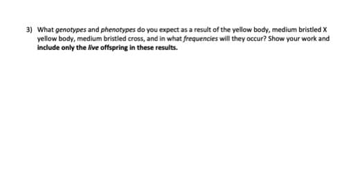 3) What genotypes and phenotypes do you expect as a result of the yellow body, medium bristled X
yellow body, medium bristled cross, and in what frequencies will they occur? Show your work and
include only the live offspring in these results.
