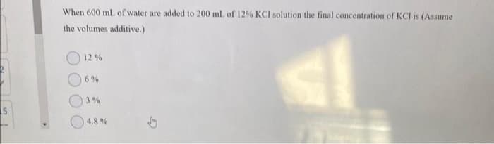 5
When 600 mL of water are added to 200 mL of 12% KCI solution the final concentration of KCI is (Assume
the volumes additive.)
12%
3%
4.8 %