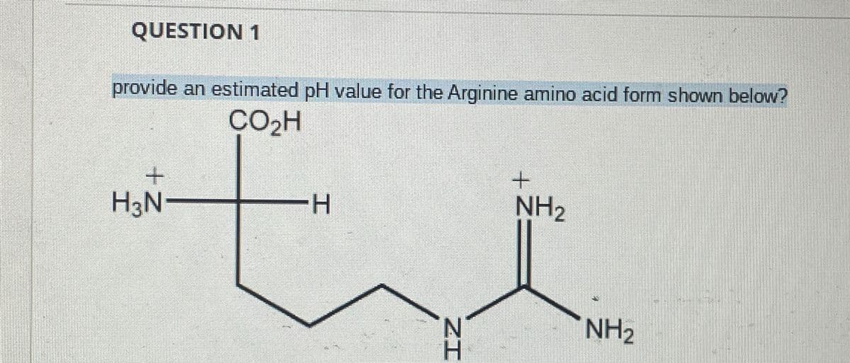 QUESTION 1
provide an estimated pH value for the Arginine amino acid form shown below?
CO₂H
+
H3N-
-H
+
NH2
ZH
N
NH2