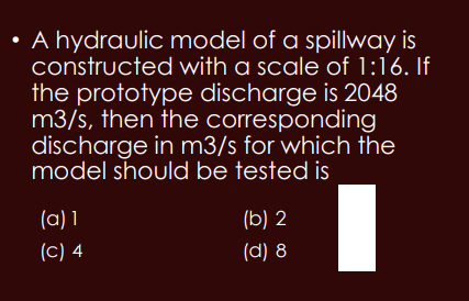 • A hydraulic model of a spillway is
constructed with a scale of 1:16. If
the prototype discharge is 2048
m3/s, then the corresponding
discharge in m3/s for which the
model should be tested is
I
(a) 1
(C) 4
(b) 2
(d) 8