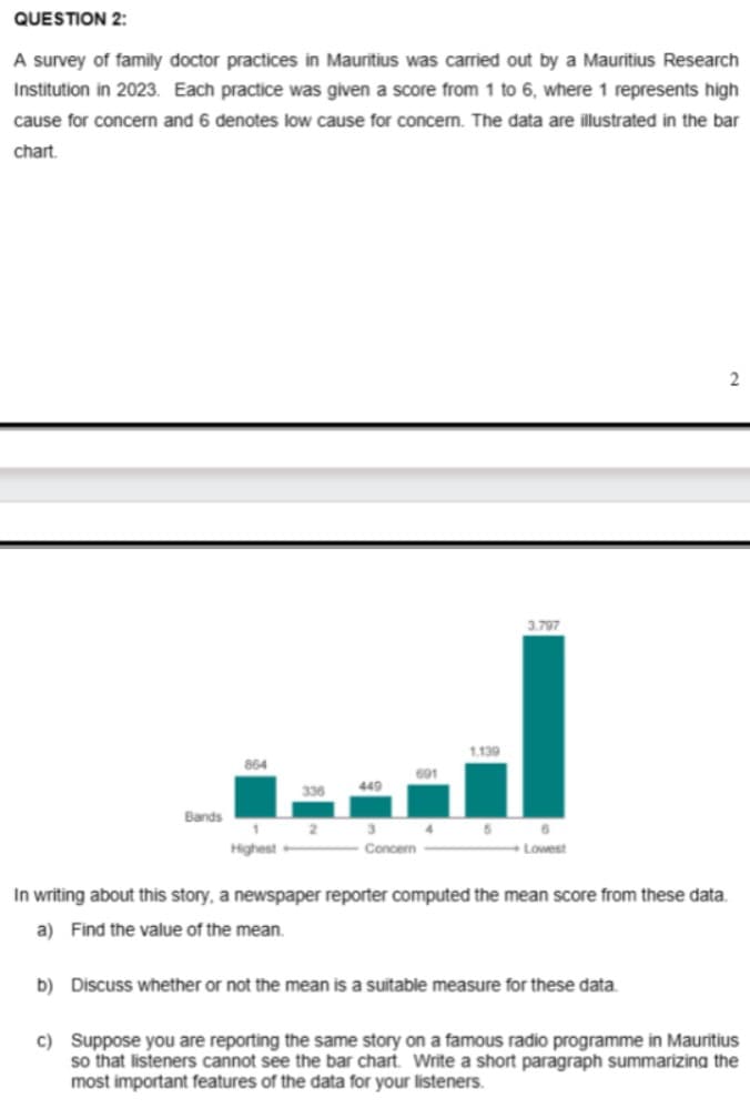 QUESTION 2:
A survey of family doctor practices in Mauritius was carried out by a Mauritius Research
Institution in 2023. Each practice was given a score from 1 to 6, where 1 represents high
cause for concern and 6 denotes low cause for concern. The data are illustrated in the bar
chart.
1.139
864
691
449
3.797
Bands
3
4
5
6
Highest
Concern
Lowest
2
In writing about this story, a newspaper reporter computed the mean score from these data.
a) Find the value of the mean.
b) Discuss whether or not the mean is a suitable measure for these data.
c) Suppose you are reporting the same story on a famous radio programme in Mauritius
so that listeners cannot see the bar chart. Write a short paragraph summarizing the
most important features of the data for your listeners.