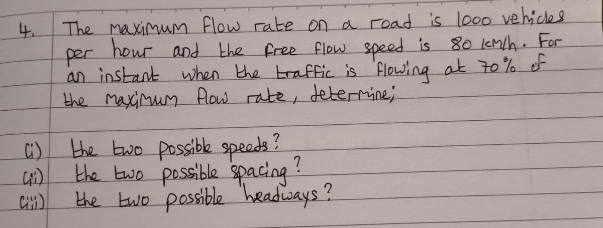 4.
C
per
The maximum flow rate on a road is 1000 vehicles
hour and the free flow speed is 80 km/h. For
an instant when the traffic is flowing at 70% of
the maximum flow rate, determine;
Ci) the two possible speeds?
the two possible spacing
the two possible headways?
(i)
Cili)