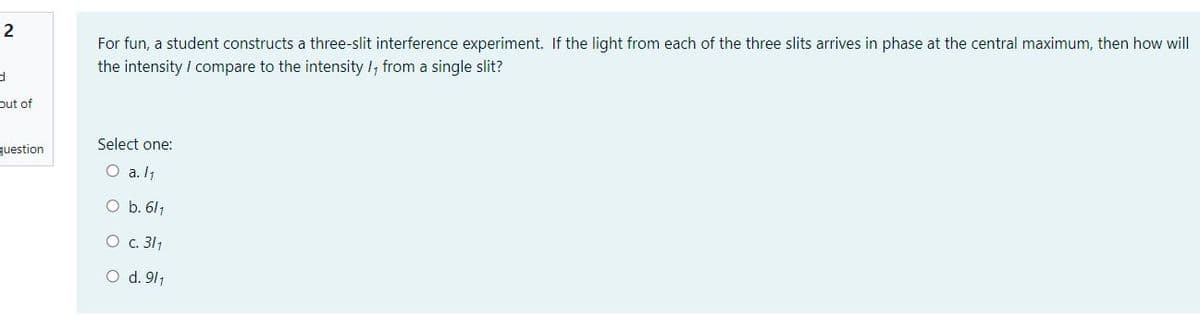 2
For fun, a student constructs a three-slit interference experiment. If the light from each of the three slits arrives in phase at the central maximum, then how will
the intensity / compare to the intensity /, from a single slit?
out of
Select one:
question
O a. I1
O b. 611
O c. 311
O d. 911
