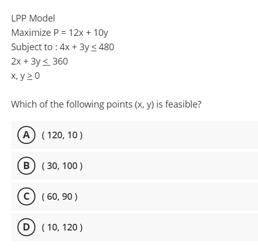 LPP Model
Maximize P = 12x + 10y
Subject to : 4x + 3y < 480
2x + 3y < 360
X, y 2 0
Which of the following points (x, y) is feasible?
A) ( 120, 10)
B ( 30, 100 )
c) ( 60, 90 )
D) ( 10, 120 )
