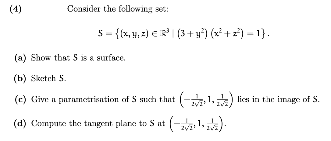 (4)
Consider the following set:
S = {(x, y, z) = R³ | (3+ y²) (x² + z²) = 1}.
(a) Show that S is a surface.
(b) Sketch S.
(c) Give a parametrisation of S such that (-2√21, 2√2) lies in the image of S.
1
(d) Compute the tangent plane to S at (-2√2, 1, 2√2).