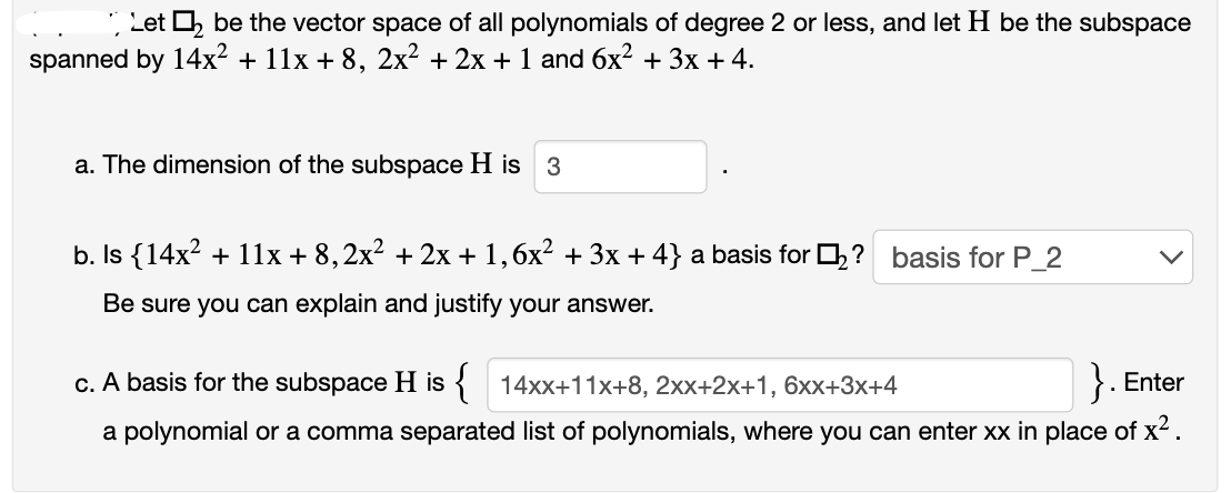 Let ₂ be the vector space of all polynomials of degree 2 or less, and let H be the subspace
spanned by 14x² + 11x +8, 2x² + 2x + 1 and 6x² + 3x + 4.
a. The dimension of the subspace H is 3
b. Is {14x² + 11x + 8,2x² + 2x + 1,6x² + 3x +4} a basis for ? basis for P_2
Be sure you can explain and justify your answer.
c. A basis for the subspace His { 14xx+11x+8, 2xx+2x+1, 6xx+3x+4
}. Enter
a polynomial or a comma separated list of polynomials, where you can enter xx in place of x².