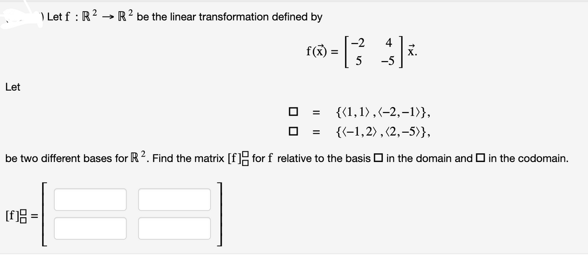 Let
) Let f : R² → R2 be the linear transformation defined by
[f]8 =
-2
r=[34]*
f(x)
5
-5
{(1,1),(-2,-1)},
{(-1,2), (2,-5)},
be two different bases for R 2. Find the matrix [f] for f relative to the basis in the domain and in the codomain.
=
x.
=