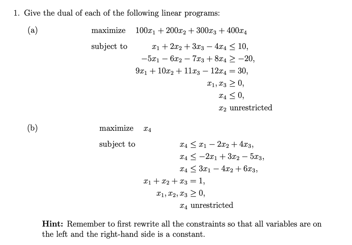 1. Give the dual of each of the following linear programs:
(a)
maximize
subject to
100x1200x2 + 300x3 + 400x4
x12x2 3x3 - 4x4 ≤ 10,
-5x16x27x3 + 8x4 ≥ -20,
9x110x211x3 - 12x4 = 30,
X1, X30,
x4 ≤ 0,
x2 unrestricted
(b)
maximize
x4
subject to
x4x12x2 + 4x3,
x42x13x2 - 5x3,
x43x14x2+6x3,
x1 + x2 + x3 = 1,
x1, x2, x30,
x4 unrestricted
Hint: Remember to first rewrite all the constraints so that all variables are on
the left and the right-hand side is a constant.