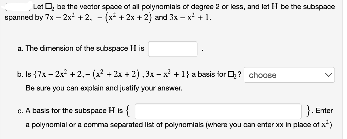 Let ₂ be the vector space of all polynomials of degree 2 or less, and let H be the subspace
spanned by 7x - 2x² + 2,
·(x² + 2x +2) and 3x − x² + 1.
1
a. The dimension of the subspace H is
b. Is {7x − 2x² +2,- (x² + 2x +2), 3x − x² +1} a basis for ➡? choose
Be sure you can explain and justify your answer.
c. A basis for the subspace His {
Enter
a polynomial or a comma separated list of polynomials (where you can enter xx in place of x²)