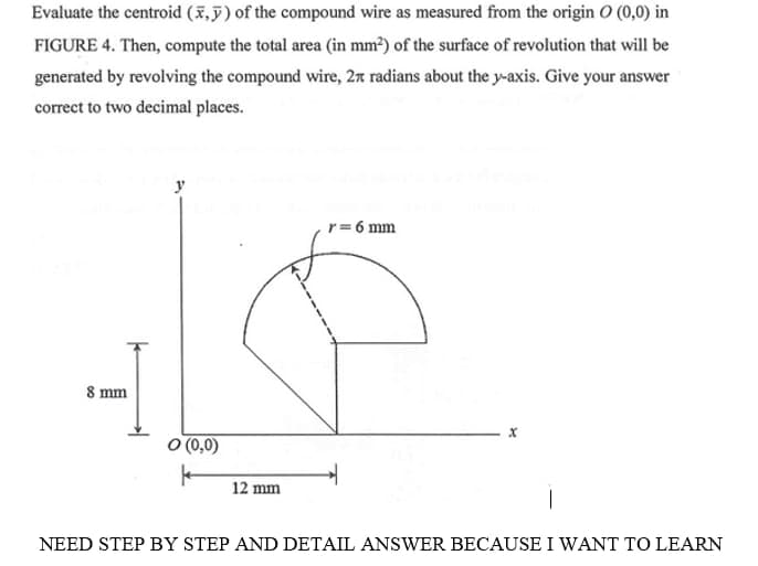 Evaluate the centroid (x,5) of the compound wire as measured from the origin O (0,0) in
FIGURE 4. Then, compute the total area (in mm?) of the surface of revolution that will be
generated by revolving the compound wire, 27 radians about the y-axis. Give your answer
correct to two decimal places.
r= 6 mm
8 mm
O (0,0)
12 mm
NEED STEP BY STEP AND DETAIL ANSWER BECAUSE I WANT TO LEARN
