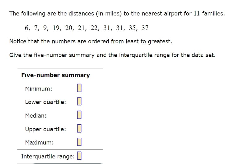 The following are the distances (in miles) to the nearest airport for 11 families.
6, 7, 9, 19, 20, 21, 22, 31, 31, 35, 37
Notice that the numbers are ordered from least to greatest.
Give the five-number summary and the interquartile range for the data set.
Five-number summary
Minimum:
Lower quartile:
Median:
Upper quartile:
Maximum:
Interquartile range: ☐