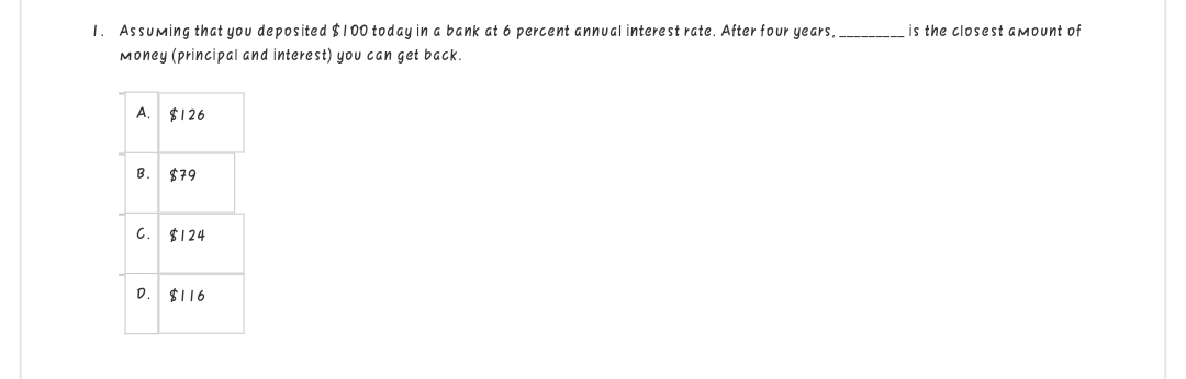 1. Assuming that you deposited $100 today in a bank at 6 percent annual interest rate. After four years..
Money (principal and interest) you can get back.
A. $126
B.
$79
is the closest amount of
C. $124
D. $116