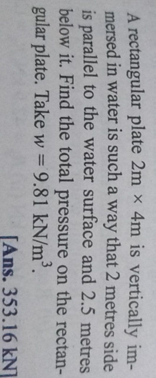 A rectangular plate 2m x 4m is vertically im-
mersed in water is such a way that 2 metres side
is parallel to the water surface and 2.5 metres
below it. Find the total pressure on the rectan-
gular plate. Take w = 9.81 kN/m³.
%3D
[Ans. 353.16 kN]
