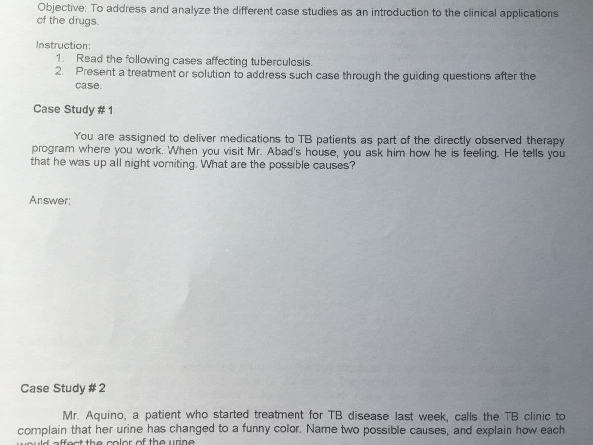 Objective: To address and analyze the different case studies as an introduction to the clinical applications
of the drugs.
Instruction:
1. Read the following cases affecting tuberculosis.
2. Present a treatment or solution to address such case through the guiding questions after the
case.
Case Study # 1
You are assigned to deliver medications to TB patients as part of the directly observed therapy
program where you work. When you visit Mr. Abad's house, you ask him how he is feeling. He tells you
that he was up all night vomiting. What are the possible causes?
Answer:
Case Study # 2
Mr. Aquino, a patient who started treatment for TB disease last week, calls the TB clinic to
complain that her urine has changed to a funny color. Name two possible causes, and explain how each
WOuld affect the color of the urine
