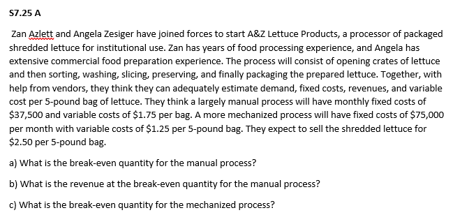 S7.25 A
Zan Azlett and Angela Zesiger have joined forces to start A&Z Lettuce Products, a processor of packaged
shredded lettuce for institutional use. Zan has years of food processing experience, and Angela has
extensive commercial food preparation experience. The process will consist of opening crates of lettuce
and then sorting, washing, slicing, preserving, and finally packaging the prepared lettuce. Together, with
help from vendors, they think they can adequately estimate demand, fixed costs, revenues, and variable
cost per 5-pound bag of lettuce. They think a largely manual process will have monthly fixed costs of
$37,500 and variable costs of $1.75 per bag. A more mechanized process will have fixed costs of $75,000
per month with variable costs of $1.25 per 5-pound bag. They expect to sell the shredded lettuce for
$2.50 per 5-pound bag.
a) What is the break-even quantity for the manual process?
b) What is the revenue at the break-even quantity for the manual process?
c) What is the break-even quantity for the mechanized process?
