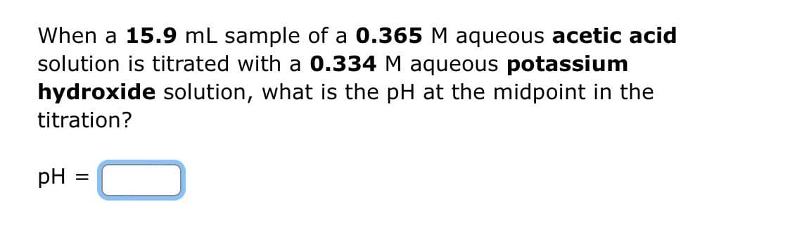 When a 15.9 mL sample of a 0.365 M aqueous acetic acid
solution is titrated with a 0.334 M aqueous potassium
hydroxide solution, what is the pH at the midpoint in the
titration?
pH = =