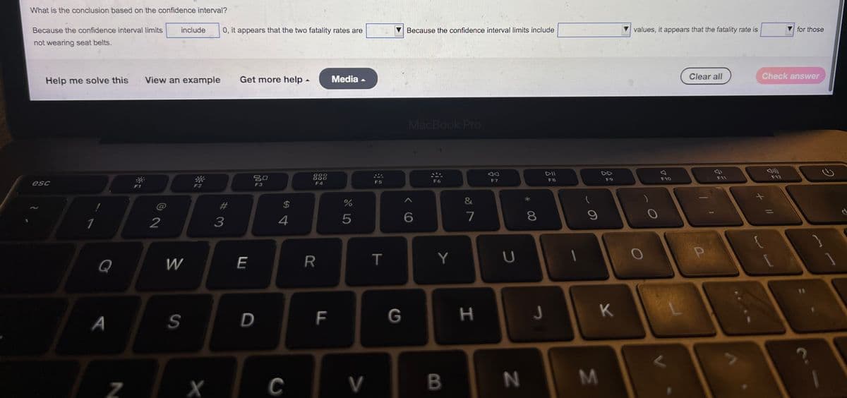 What is the conclusion based on the confidence interval?
include
Because the confidence interval limits
not wearing seat belts.
Help me solve this
View an example
F2
esc
1
Q
A
Z
F1
2
W
S
X
0, it appears that the two fatality rates are
Get more help.
Media
20
F3
#
3
E
D
$
4
C
000
000
F4
R
F
%
5
V
F5
T
G
Because the confidence interval limits include
MacBook Pro
DII
F6
F8
6
Y
B
&
7
H
F7
U
N
8
J
9
T
3
F9
K
values, it appears that the fatality rate is
Clear all
F11
)
F10
P
for those
Check answer
F12
?
2