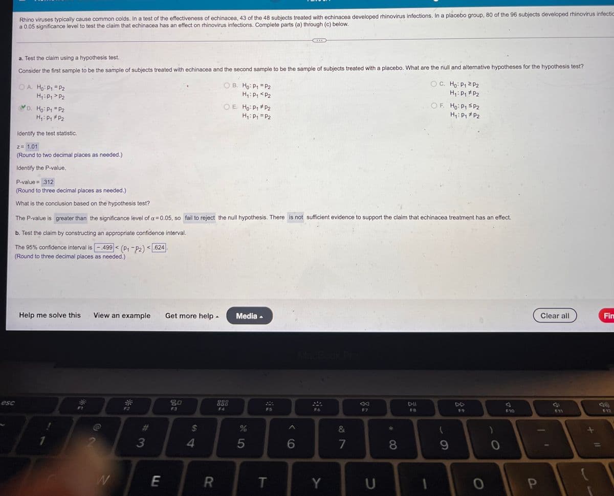 esc
Rhino viruses typically cause common colds. In a test of the effectiveness of echinacea, 43 of the 48 subjects treated with echinacea developed rhinovirus infections. In a placebo group, 80 of the 96 subjects developed rhinovirus infectia
a 0.05 significance level to test the claim that echinacea has an effect on rhinovirus infections. Complete parts (a) through (c) below.
...
a. Test the claim using a hypothesis test.
Consider the first sample to be the sample of subjects treated with echinacea and the second sample to be the sample of subjects treated with a placebo. What are the null and alternative hypotheses for the hypothesis test?
OC. Ho: P₁ P2
OA. Ho: P₁ = P2
H₁: P₁ P2
OB. Ho: P1
H₁: P₁
P2
P2
H₁: P₁ P₂
Ho: P₁ = P2
OE. Ho: P₁
P2
H₁: P₁ = P2
OF. Ho: P₁ ≤P2
H₁: P₁ P2
H₁: P₁ P2
Identify the test statistic.
z = 1.01
(Round to two decimal places as needed.)
Identify the P-value.
P-value = .312
(Round to three decimal places as needed.)
What is the conclusion based on the hypothesis test?
The P-value is greater than the significance level of a = 0.05, so fail to reject the null hypothesis. There is not sufficient evidence to support the claim that echinacea treatment has an effect.
b. Test the claim by constructing an appropriate confidence interval.
The 95% confidence interval is.499 < (P₁-P2) <.624
(Round to three decimal places as needed.)
Help me solve this
Media
AA
DII
F7
F8
1
View an example Get more help.
DOD
80
F3
F4
W
3
E
S4
R
S LO
%
5
▲
F5
T
6
Y
&
7
U
8
(
9
0
)
0
F10
P
Clear all
F11
Fin
F12