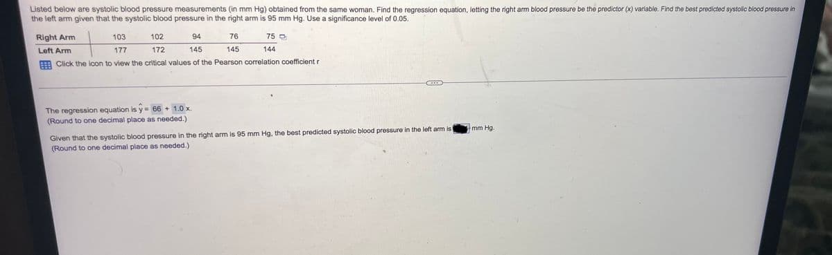 Listed below are systolic blood pressure measurements (in mm Hg) obtained from the same woman. Find the regression equation, letting the right arm blood pressure be the predictor (x) variable. Find the best predicted systolic blood pressure in
the left arm given that the systolic blood pressure in the right arm is 95 mm Hg. Use a significance level of 0.05.
Right Arm
Left Arm
102
76
145
The regression equation is y = 66 + 1.0 x.
(Round to one decimal place as needed.)
75 O
103
94
177
172
145
Click the icon to view the critical values of the Pearson correlation coefficient r
144
...
Given that the systolic blood pressure in the right arm is 95 mm Hg, the best predicted systolic blood pressure in the left arm is
(Round to one decimal place as needed.)
mm Hg.