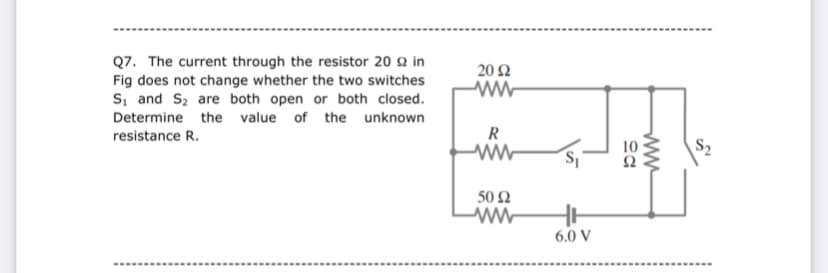 Q7. The current through the resistor 20 2 in
Fig does not change whether the two switches
s, and Sz are both open or both closed.
20 Ω
Determine the value of the unknown
resistance R.
R
S,
Ω
50 Ω
6.0 V
----- ..
...-- -..
