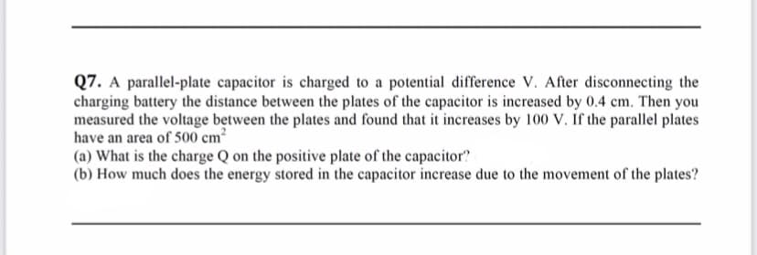 Q7. A parallel-plate capacitor is charged to a potential difference V. After disconnecting the
charging battery the distance between the plates of the capacitor is increased by 0.4 cm. Then you
measured the voltage between the plates and found that it increases by 100 V. If the parallel plates
have an area of 500 cm?
(a) What is the charge Q on the positive plate of the capacitor?
(b) How much does the energy stored in the capacitor increase due to the movement of the plates?
