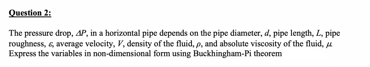 Question 2:
The pressure drop, AP, in a horizontal pipe depends on the pipe diameter, d, pipe length, L, pipe
roughness, ɛ, average velocity, V, density of the fluid, p, and absolute viscosity of the fluid, u.
Express the variables in non-dimensional form using Buckhingham-Pi theorem
