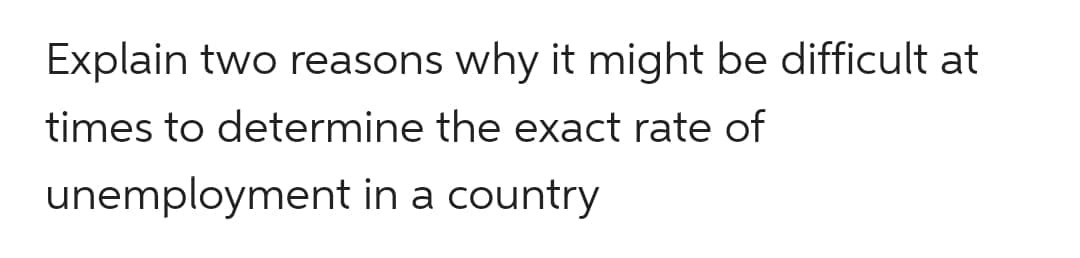 Explain two reasons why it might be difficult at
times to determine the exact rate of
unemployment in a country