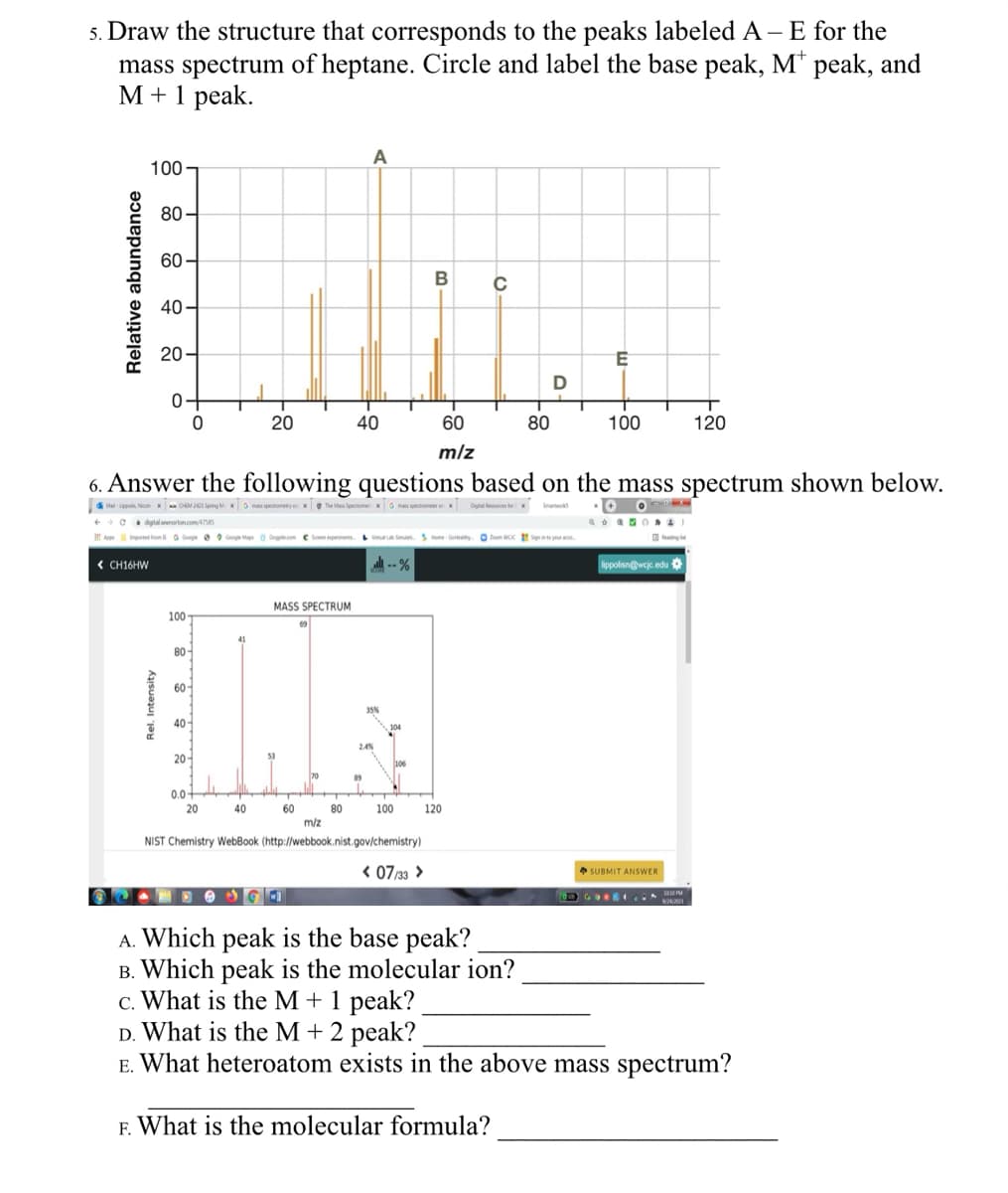 5. Draw the structure that corresponds to the peaks labeled A – E for the
mass spectrum of heptane. Circle and label the base peak, M* peak, and
M+1 peak.
100-
80-
60-
40
20
Relative abundance
A
B
с
E
0
D-
20
40
60
80
100
120
m/z
6. Answer the following questions based on the mass spectrum shown below.
Mal-Lippolis, Nesle CHEM 2423 Spring Mx mass spectrometry on The Mes Spectromex mass spectrometer Digital Resources for X S
digitalnorton.com/47385
AppImported from Google Google Maps Dogle.com Som experiments Home Gym WOC Sign your a
€ CH16HW
Rel. Intensity
MASS SPECTRUM
100
80
60-
40
20-
35%
0.0+
20
40
60
80
100
120
m/z
NIST Chemistry WebBook (http://webbook.nist.gov/chemistry)
lippolisn@wcjc.edu
< 07/33 >
SUBMIT ANSWER
A. Which peak is the base peak?
B. Which peak is the molecular ion?
c. What is the M + 1 peak?
D. What is the M + 2 peak?
E. What heteroatom exists in the above mass spectrum?
F. What is the molecular formula?