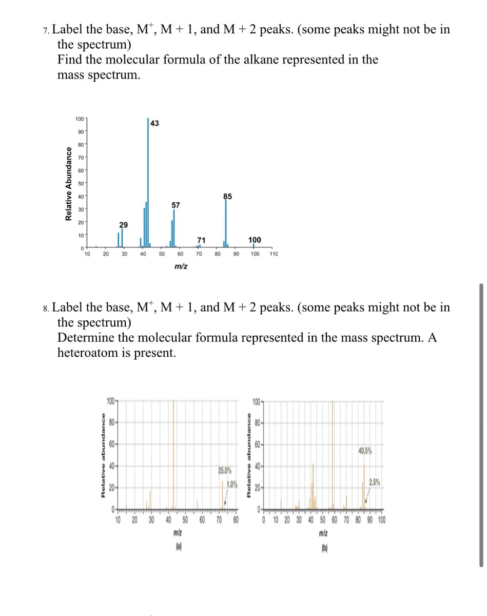 7. Label the base, M*, M + 1, and M + 2 peaks. (some peaks might not be in
the spectrum)
Find the molecular formula of the alkane represented in the
mass spectrum.
Relative Abundance
100
43
90
80
70
60
50
85
57
20
29
10
71
100
10
20
30
40
50
60
70
80
90
100 110
m/z
8. Label the base, M*, M + 1, and M + 2 peaks. (some peaks might not be in
the spectrum)
Determine the molecular formula represented in the mass spectrum. A
heteroatom is present.
Relative abundance
100-
80-
60-
25.0%
1.0%
10 20 30
40 50 60 70
m/z
80
(a)
100-
Relative abundance
20-
40-
호호
80-
40.5%
2.5%
0 10 20 30 40 50 60 70 80 90 100
ទ
m/z
(b)