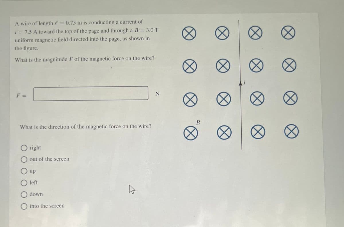 A wire of length t = 0.75 m is conducting a current of
%3D
i = 7.5 A toward the top of the page and through a B = 3.0 T
%3D
%3D
uniform magnetic field directed into the page, as shown in
the figure.
What is the magnitude F of the magnetic force on the wire?
F =
What is the direction of the magnetic force on the wire?
O right
O out of the screen
O up
O left
O down
O into the screen
