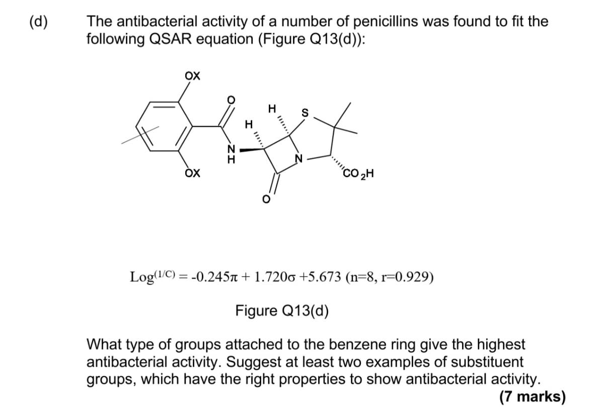 (d)
The antibacterial activity of a number of penicillins was found to fit the
following QSAR equation (Figure Q13(d)):
OX
OX
H
H
S
CO2H
Log(1/c) = -0.245 +1.720σ +5.673 (n=8, r=0.929)
Figure Q13(d)
What type of groups attached to the benzene ring give the highest
antibacterial activity. Suggest at least two examples of substituent
groups, which have the right properties to show antibacterial activity.
(7 marks)