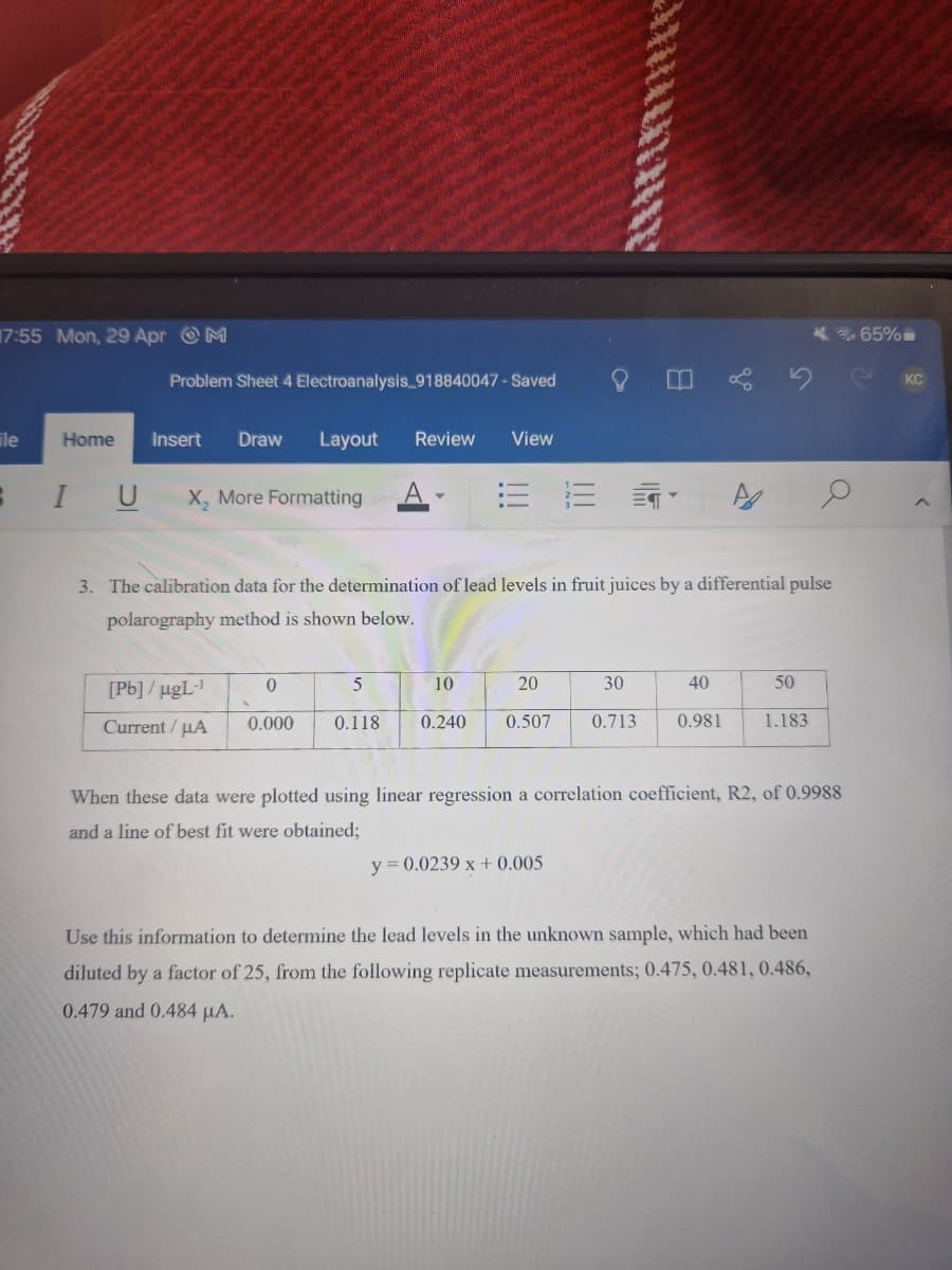 17:55 Mon, 29 Apr M
Problem Sheet 4 Electroanalysis_918840047 - Saved
Insert Draw Layout Review View
File
Home
I U
X, More Formatting
E E⭑
A
3. The calibration data for the determination of lead levels in fruit juices by a differential pulse
polarography method is shown below.
[Pb]/ugL-1
Current/μA
0
0.000 0.118
5
10
20
30
40
50
0.240 0.507 0.713 0.981
1.183
When these data were plotted using linear regression a correlation coefficient, R2, of 0.9988
and a line of best fit were obtained;
y= 0.0239x+0.005
Use this information to determine the lead levels in the unknown sample, which had been
diluted by a factor of 25, from the following replicate measurements; 0.475, 0.481, 0.486,
0.479 and 0.484 μA.
65%
KC