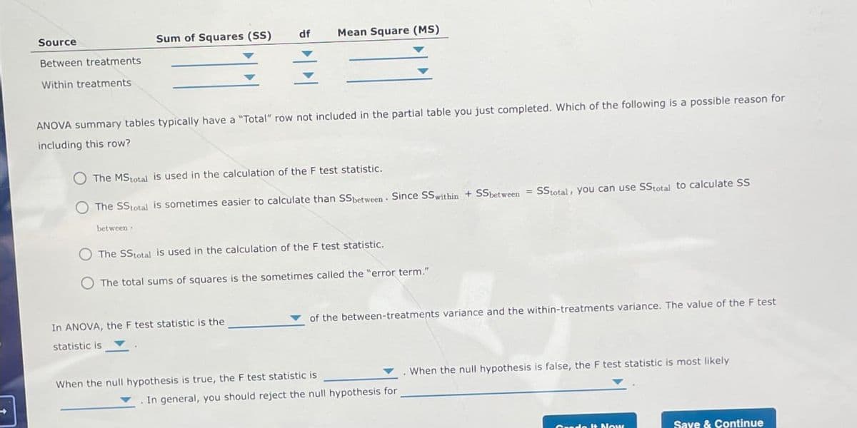 Source
Sum of Squares (SS)
df
Mean Square (MS)
Between treatments
Within treatments
ANOVA summary tables typically have a "Total" row not included in the partial table you just completed. Which of the following is a possible reason for
including this row?
The MStotal is used in the calculation of the F test statistic.
The SS total is sometimes easier to calculate than SS between Since SS within + SS between SStotal, you can use SS total to calculate SS
between.
The SS total is used in the calculation of the F test statistic.
The total sums of squares is the sometimes called the "error term."
In ANOVA, the F test statistic is the
statistic is
of the between-treatments variance and the within-treatments variance. The value of the F test
When the null hypothesis is true, the F test statistic is
. In general, you should reject the null hypothesis for
When the null hypothesis is false, the F test statistic is most likely
ado It Now
Save & Continue