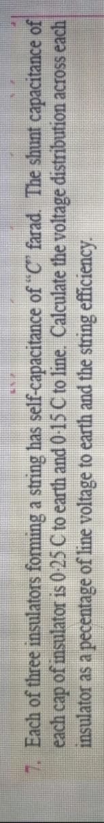 7. Each of three insulators forming a string has self-capacitance of "C farad. The shunt capacitance of
each cap of msulator is 0 25 C to earth and 0-15 C to line. Calculate the voltage distribution across each
insulator as a pecentage of line voltage to earth and the string efficiency.
