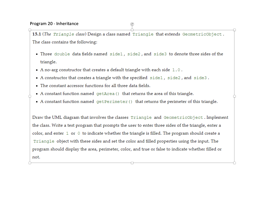 Program 20- Inheritance
15.1 (The Triangle class) Design a class named Triangle that extends GeometricObject.
The class contains the following:
▪ Three double data fields named sidel, side2, and side3 to denote three sides of the
triangle.
▪ A no-arg constructor that creates a default triangle with each side 1.0.
▪ A constructor that creates a triangle with the specified sidel, side2, and side3.
The constant accessor functions for all three data fields.
▪ A constant function named getArea () that returns the area of this triangle.
▪ A constant function named getPerimeter () that returns the perimeter of this triangle.
Draw the UML diagram that involves the classes Triangle and GeometricObject. Implement
the class. Write a test program that prompts the user to enter three sides of the triangle, enter a
color, and enter 1 or 0 to indicate whether the triangle is filled. The program should create a
Triangle object with these sides and set the color and filled properties using the input. The
program should display the area, perimeter, color, and true or false to indicate whether filled or
not.
0