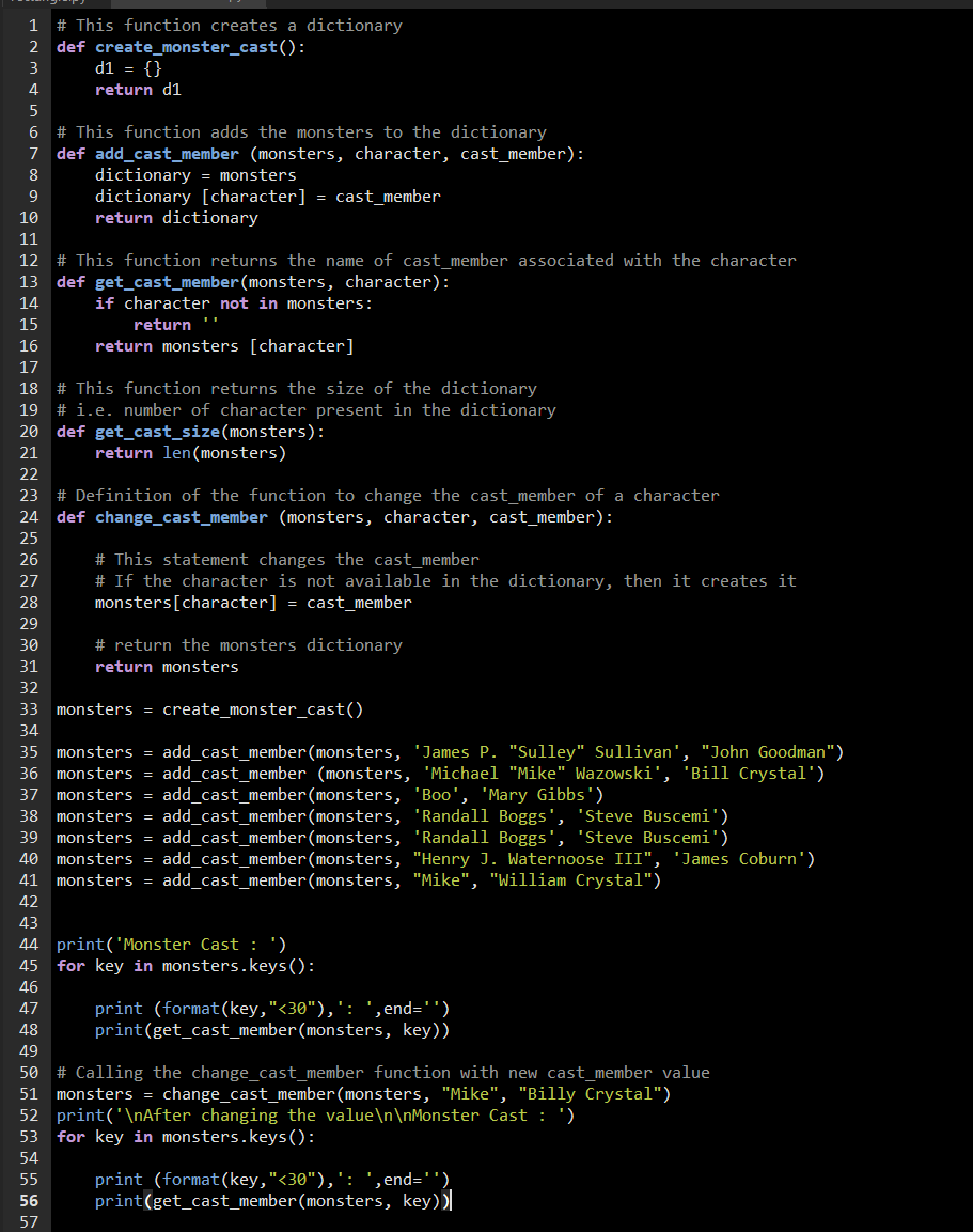 # This function creates a dictionary
2 def create_monster_cast():
d1 = {}
1
3
4
return d1
5
6 # This function adds the monsters to the dictionary
7 def add_cast_member (monsters, character, cast_member):
dictionary = monsters
dictionary [character] = cast_member
return dictionary
9
10
11
12 # This function returns the name of cast member associated with the character
13 def get_cast_member(monsters, character):
14
if character not in monsters:
15
return
16
return monsters [character]
17
# This function returns the size of the dictionary
19 # i.e. number of character present in the dictionary
def get_cast_size(monsters):
return len(monsters)
18
20
21
22
23 # Definition of the function to change the cast_member of a
24 def change_cast_member (monsters, character, cast_member):
cter
25
# This statement changes the cast_member
# If the character is not available in the dictionary, then it creates it
monsters[character] = cast_member
26
27
28
29
30
# return the monsters dictionary
31
return monsters
32
33 monsters = create_monster_cast()
34
35 monsters = add_cast_member(monsters, 'James P. "Sulley" Sullivan', "John Goodman")
36 monsters = add_cast_member (monsters, 'Michael "Mike" Wazowski', 'Bill Crystal')
37 monsters = add_cast_member(monsters, 'Boo', 'Mary Gibbs')
38 monsters = add_cast_member(monsters, 'Randall Boggs', 'Steve Buscemi')
39 monsters = add_cast_member(monsters, 'Randall Boggs', 'Steve Buscemi')
40 monsters = add_cast_member(monsters, "Henry J. Waternoose III", 'James Coburn')
monsters = add_cast_member(monsters, "Mike", "William Crystal")
41
42
43
44 print('Monster Cast : ')
45 for key in monsters.keys():
46
print (format(key,"<30"),': ',end='')
print(get_cast_member(monsters, key))
47
48
49
50 # Calling the change_cast_member function with new cast_member value
51 monsters = change_cast_member(monsters, "Mike", "Billy Crystal")
52 print('\nAfter changing the value\n\nMonster Cast : ')
53 for key in monsters.keys():
54
print (format(key,"<30"),': ', end='')
print(get_cast_member(monsters, key))
55
56
57
