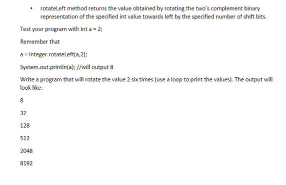 rotateleft method returns the value obtained by rotating the two's complement binary
representation of the specified int value towards left by the specified number of shift bits.
Test your program with int a = 2;
Remember that
a = Integer.rotateleft(a,2);
System.out.println(a); //will output 8
Write a program that will rotate the value 2 six times (use a loop to print the values). The output will
look like:
8.
32
128
512
2048
8192
