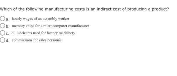 Which of the following manufacturing costs is an indirect cost of producing a product?
Oa. hourly wages of an assembly worker
Ob. memory chips for a microcomputer manufacturer
Oc. oil lubricants used for factory machinery
Od. commissions for sales personnel