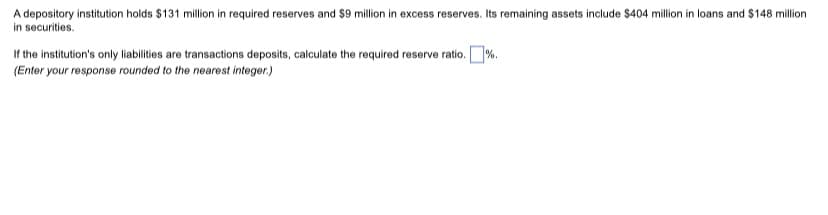 A depository institution holds $131 million in required reserves and $9 million in excess reserves. Its remaining assets include $404 million in loans and $148 million
in securities.
If the institution's only liabilities are transactions deposits, calculate the required reserve ratio. %.
(Enter your response rounded to the nearest integer.)