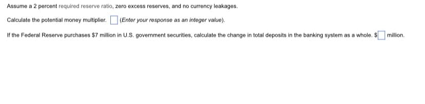 Assume a 2 percent required reserve ratio, zero excess reserves, and no currency leakages.
Calculate the potential money multiplier. (Enter your response as an integer value).
If the Federal Reserve purchases $7 million in U.S. government securities, calculate the change in total deposits in the banking system as a whole. S million.