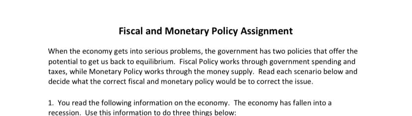 Fiscal and Monetary Policy Assignment
When the economy gets into serious problems, the government has two policies that offer the
potential to get us back to equilibrium. Fiscal Policy works through government spending and
taxes, while Monetary Policy works through the money supply. Read each scenario below and
decide what the correct fiscal and monetary policy would be to correct the issue.
1. You read the following information on the economy. The economy has fallen into a
recession. Use this information to do three things below: