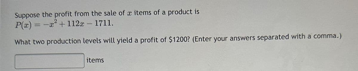 Suppose the profit from the sale of x items of a product is
2
P(x) = -x² + 112x - 1711.
What two production levels will yield a profit of $1200? (Enter your answers separated with a comma.)
items