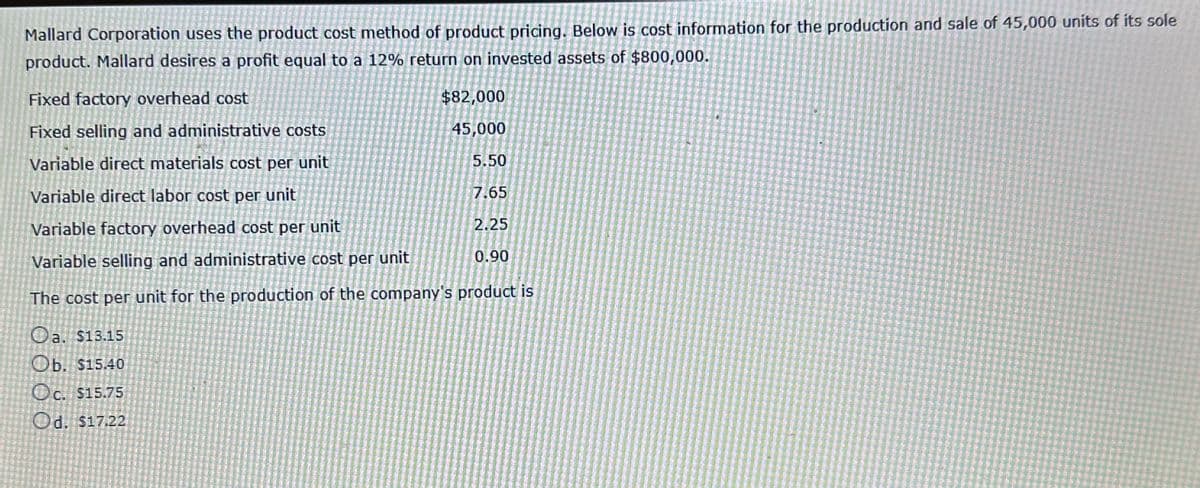 Mallard Corporation uses the product cost method of product pricing. Below is cost information for the production and sale of 45,000 units of its sole
product. Mallard desires a profit equal to a 12% return on invested assets of $800,000.
Fixed factory overhead cost
Fixed selling and administrative costs
Variable direct materials cost per unit
Variable direct labor cost per unit
Variable factory overhead cost per unit
Variable selling and administrative cost per unit
0.90
The cost per unit for the production of the company's product is
Oa. $13.15
Ob. $15.40
Oc. $15.75
Od. $17.22
$82,000
45,000
5.50
7.65
2.25