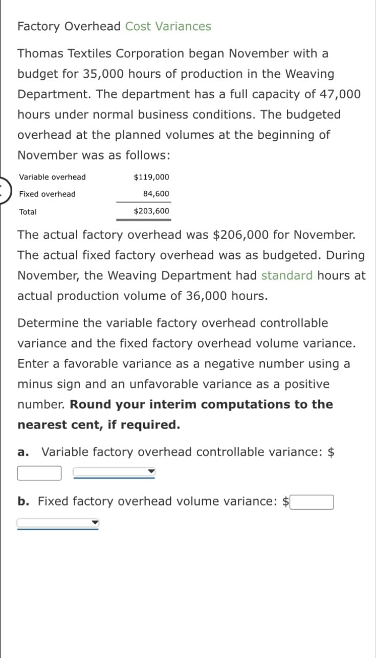 Factory Overhead Cost Variances
Thomas Textiles Corporation began November with a
budget for 35,000 hours of production in the Weaving
Department. The department has a full capacity of 47,000
hours under normal business conditions. The budgeted
overhead at the planned volumes at the beginning of
November was as follows:
Variable overhead.
Fixed overhead
Total
$119,000
84,600
$203,600
The actual factory overhead was $206,000 for November.
The actual fixed factory overhead was as budgeted. During
November, the Weaving Department had standard hours at
actual production volume of 36,000 hours.
Determine the variable factory overhead controllable
variance and the fixed factory overhead volume variance.
Enter a favorable variance as a negative number using a
minus sign and an unfavorable variance as a positive
number. Round your interim computations to the
nearest cent, if required.
a. Variable factory overhead controllable variance: $
b. Fixed factory overhead volume variance: $