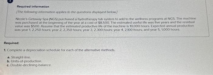 Required information
[The following information applies to the questions displayed below.
Nicole's Getaway Spa (NGS) purchased a hydrotherapy tub system to add to the wellness programs at NGS. The machine
was purchased at the beginning of the year at a cost of $8,500. The estimated useful life was five years and the residual
value was $500. Assume that the estimated productive life of the machine is 10,000 hours. Expected annual production
was year 1, 2,250 hours: year 2, 2,350 hours; year 3, 2,300 hours: year 4, 2.100 hours; and year 5, 1,000 hours.
Required:
1. Complete a depreciation schedule for each of the alternative methods.
a. Straight-line.
b. Units-of-production..
c. Double-declining-balance.