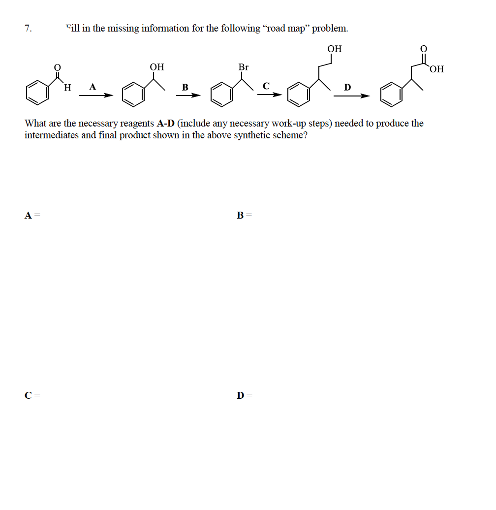 7.
Fill in the missing information for the following “road map" problem.
ОН
ОН
Br
HO,
What are the necessary reagents A-D (include any necessary work-up steps) needed to produce the
intermediates and final product shown in the above synthetic scheme?
A =
B =
C =
D=
